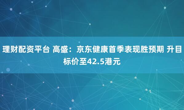 理财配资平台 高盛：京东健康首季表现胜预期 升目标价至42.5港元