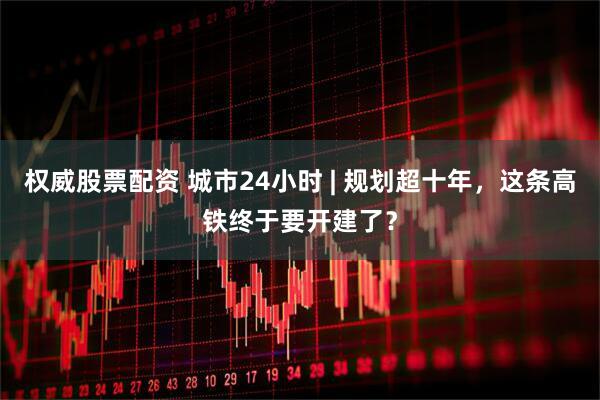 权威股票配资 城市24小时 | 规划超十年，这条高铁终于要开建了？