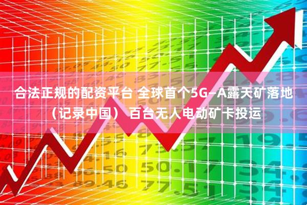 合法正规的配资平台 全球首个5G—A露天矿落地（记录中国） 百台无人电动矿卡投运
