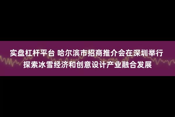 实盘杠杆平台 哈尔滨市招商推介会在深圳举行 探索冰雪经济和创意设计产业融合发展
