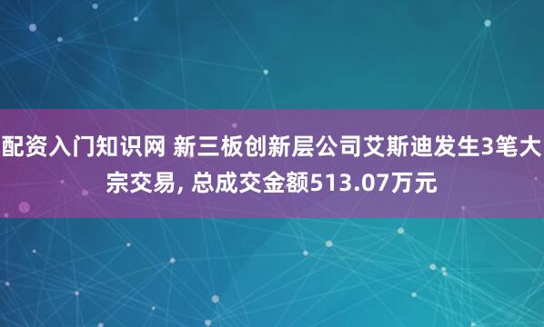 配资入门知识网 新三板创新层公司艾斯迪发生3笔大宗交易, 总成交金额513.07万元