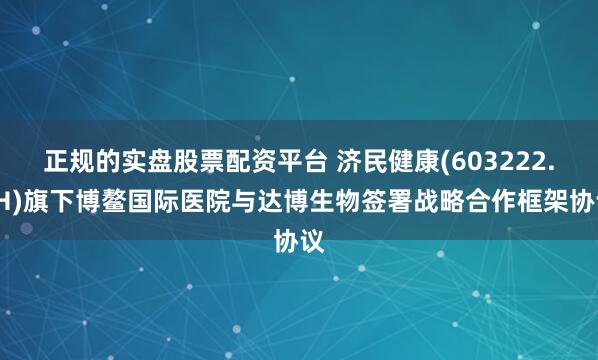正规的实盘股票配资平台 济民健康(603222.SH)旗下博鳌国际医院与达博生物签署战略合作框架协议
